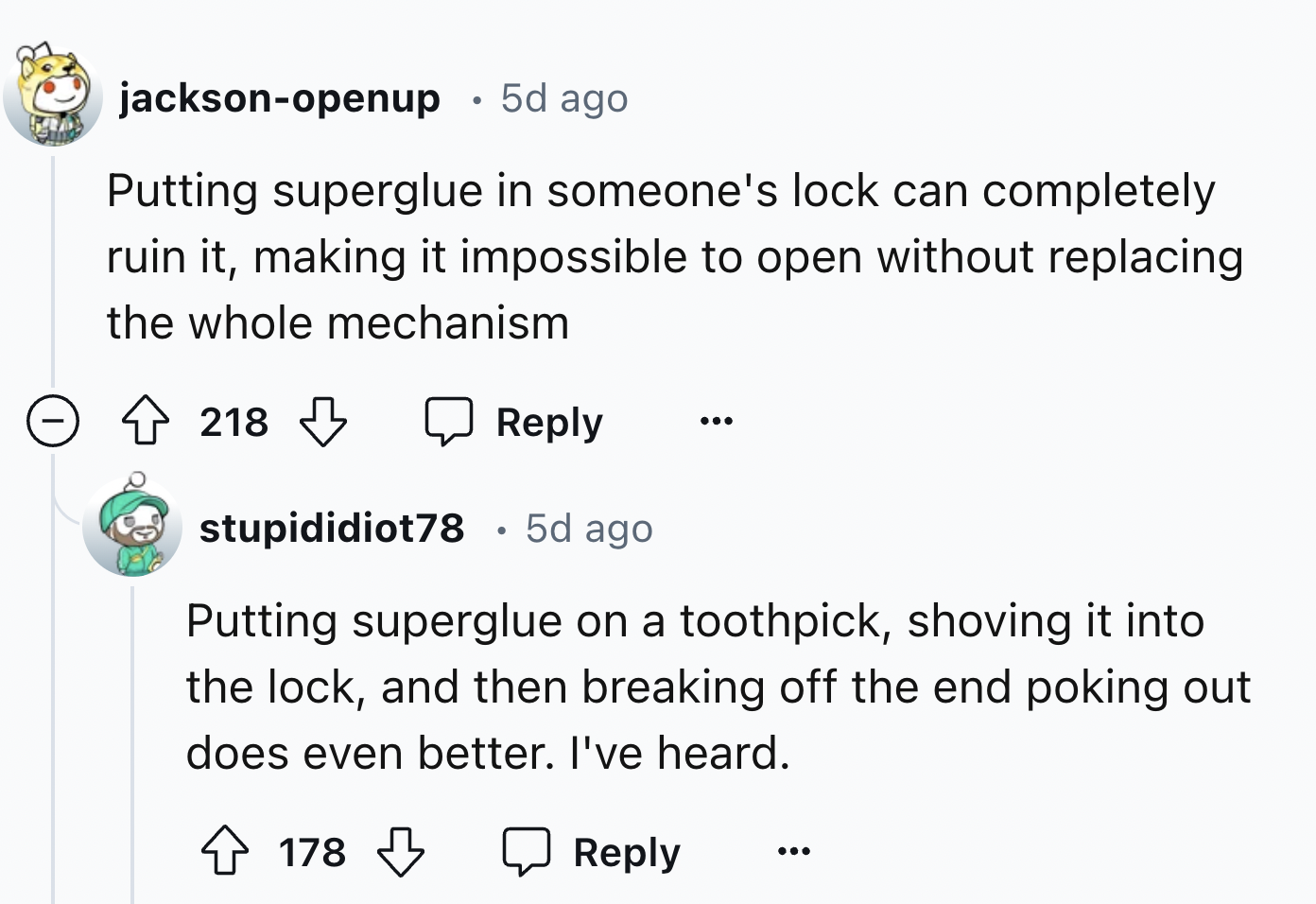 screenshot - jacksonopenup 5d ago Putting superglue in someone's lock can completely ruin it, making it impossible to open without replacing the whole mechanism 218 stupididiot78 5d ago Putting superglue on a toothpick, shoving it into the lock, and then 